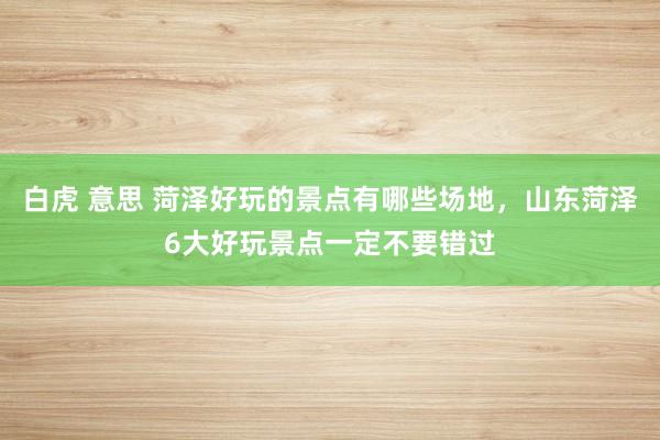 白虎 意思 菏泽好玩的景点有哪些场地，山东菏泽6大好玩景点一定不要错过