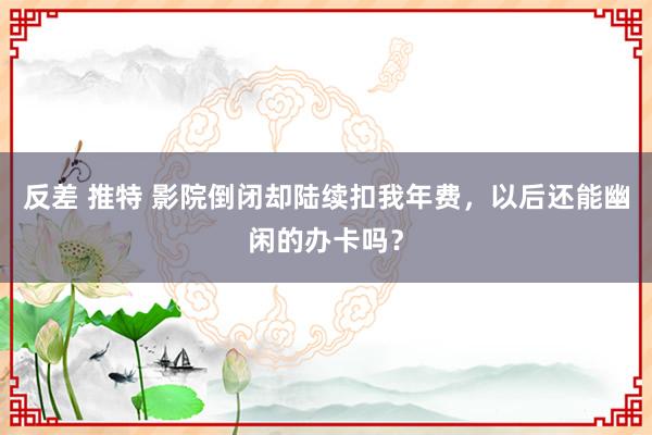 反差 推特 影院倒闭却陆续扣我年费，以后还能幽闲的办卡吗？