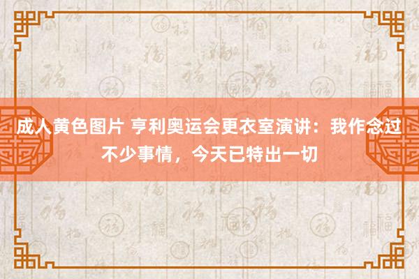 成人黄色图片 亨利奥运会更衣室演讲：我作念过不少事情，今天已特出一切