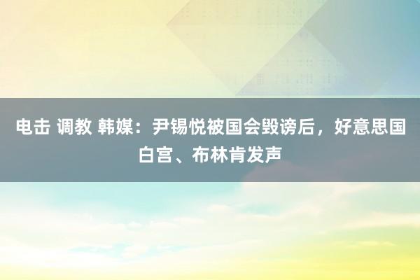 电击 调教 韩媒：尹锡悦被国会毁谤后，好意思国白宫、布林肯发声
