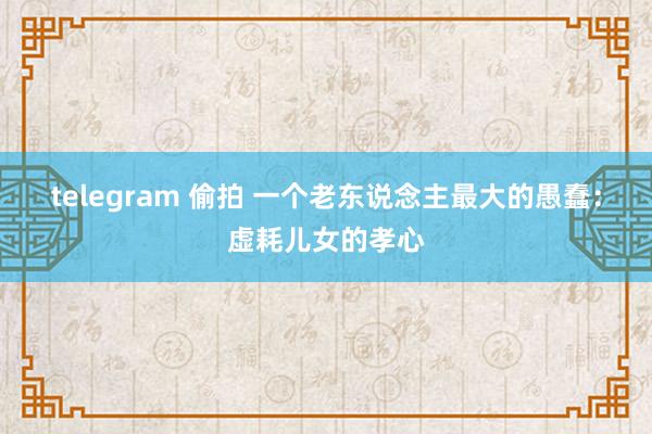 telegram 偷拍 一个老东说念主最大的愚蠢：虚耗儿女的孝心