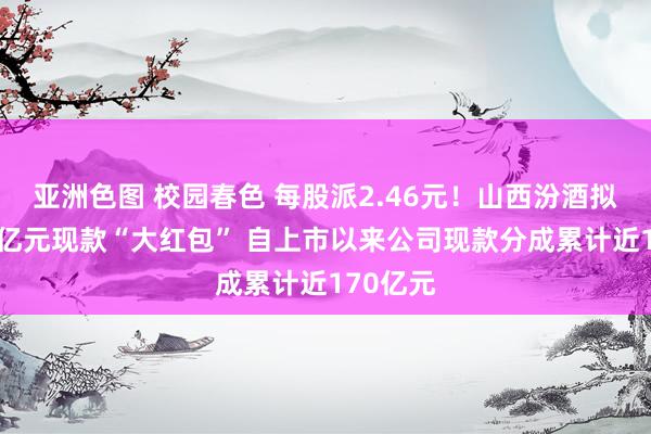 亚洲色图 校园春色 每股派2.46元！山西汾酒拟发超30亿元现款“大红包” 自上市以来公司现款分成累计近170亿元