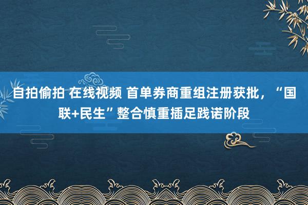 自拍偷拍 在线视频 首单券商重组注册获批，“国联+民生”整合慎重插足践诺阶段