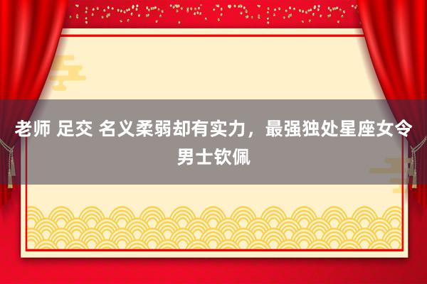 老师 足交 名义柔弱却有实力，最强独处星座女令男士钦佩