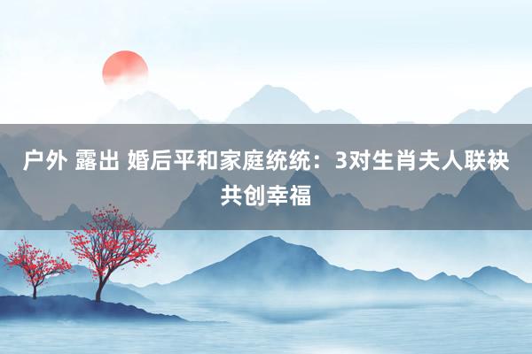 户外 露出 婚后平和家庭统统：3对生肖夫人联袂共创幸福
