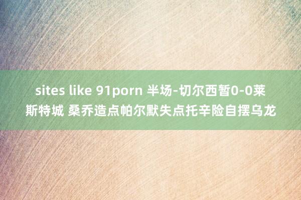 sites like 91porn 半场-切尔西暂0-0莱斯特城 桑乔造点帕尔默失点托辛险自摆乌龙