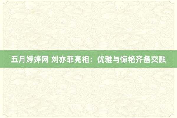 五月婷婷网 刘亦菲亮相：优雅与惊艳齐备交融