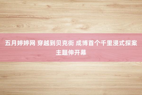 五月婷婷网 穿越到贝克街 成博首个千里浸式探案主题伸开幕