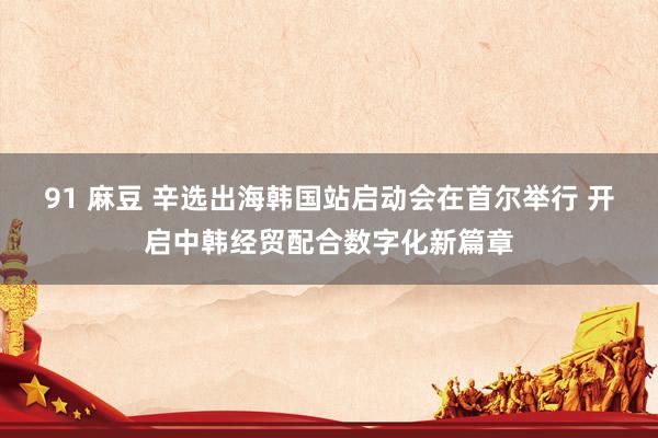 91 麻豆 辛选出海韩国站启动会在首尔举行 开启中韩经贸配合数字化新篇章