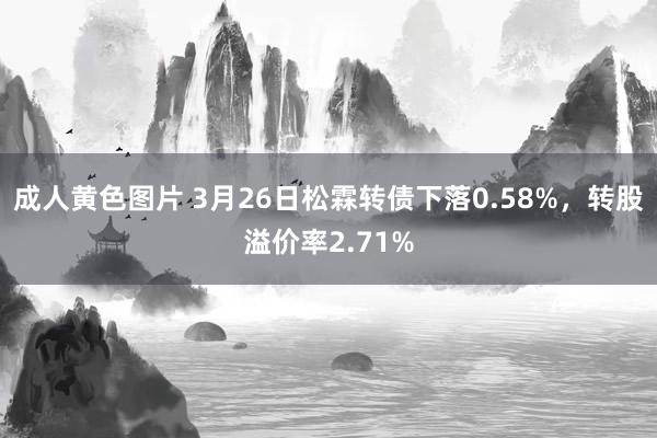 成人黄色图片 3月26日松霖转债下落0.58%，转股溢价率2.71%