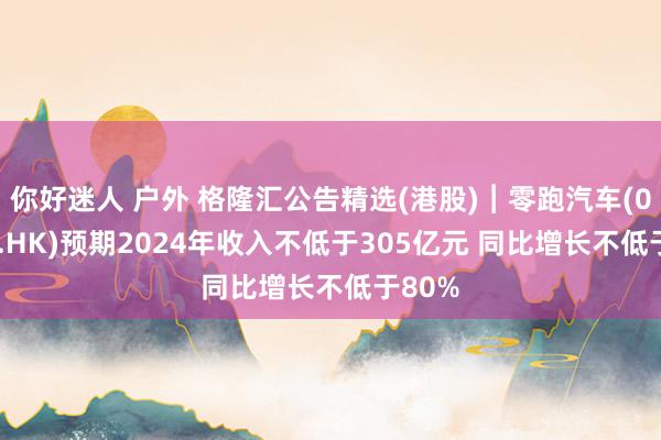你好迷人 户外 格隆汇公告精选(港股)︱零跑汽车(09863.HK)预期2024年收入不低于305亿元 同比增长不低于80%