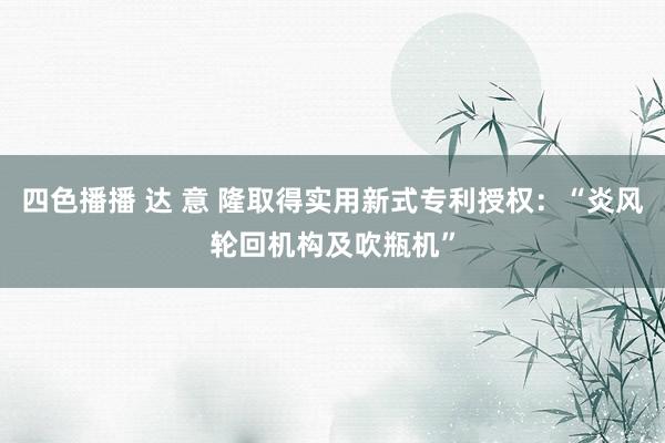 四色播播 达 意 隆取得实用新式专利授权：“炎风轮回机构及吹瓶机”