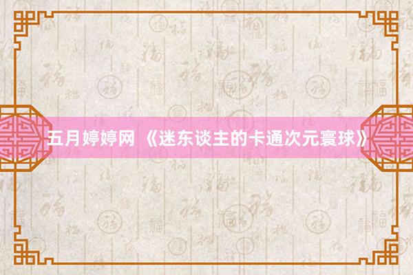五月婷婷网 《迷东谈主的卡通次元寰球》