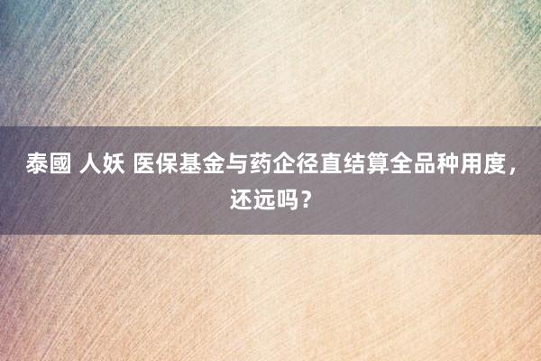 泰國 人妖 医保基金与药企径直结算全品种用度，还远吗？