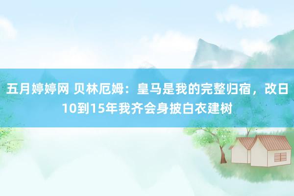 五月婷婷网 贝林厄姆：皇马是我的完整归宿，改日10到15年我齐会身披白衣建树