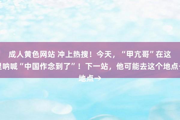 成人黄色网站 冲上热搜！今天，“甲亢哥”在这里呐喊“中国作念到了”！下一站，他可能去这个地点→