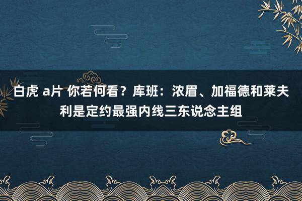 白虎 a片 你若何看？库班：浓眉、加福德和莱夫利是定约最强内线三东说念主组
