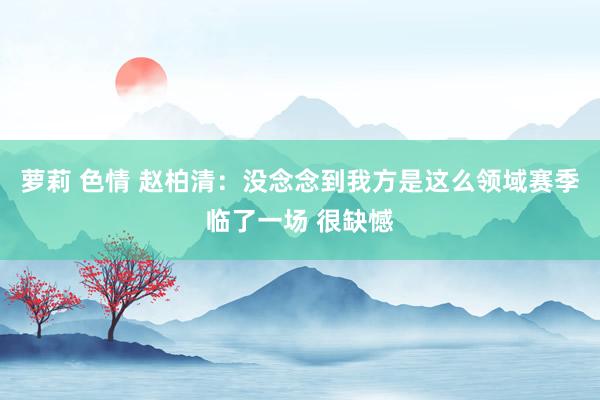 萝莉 色情 赵柏清：没念念到我方是这么领域赛季临了一场 很缺憾