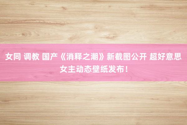 女同 调教 国产《消释之潮》新截图公开 超好意思女主动态壁纸发布！