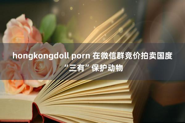 hongkongdoll porn 在微信群竞价拍卖国度“三有”保护动物