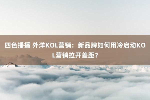 四色播播 外洋KOL营销：新品牌如何用冷启动KOL营销拉开差距？
