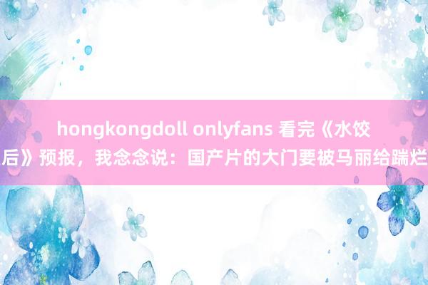 hongkongdoll onlyfans 看完《水饺皇后》预报，我念念说：国产片的大门要被马丽给踹烂了
