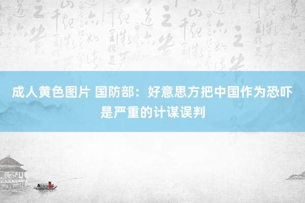 成人黄色图片 国防部：好意思方把中国作为恐吓是严重的计谋误判