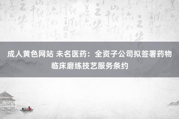 成人黄色网站 未名医药：全资子公司拟签署药物临床磨练技艺服务条约